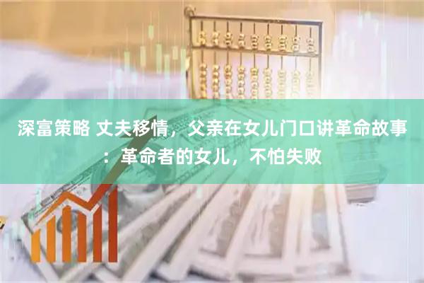 深富策略 丈夫移情,父亲在女儿门口讲革命故事:革命者的女儿,不怕失败