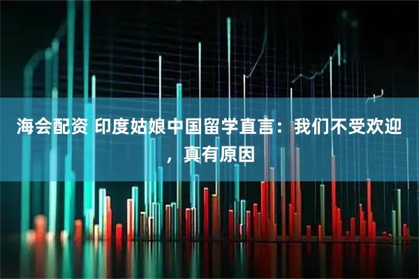 海会配资 印度姑娘中国留学直言：我们不受欢迎，真有原因