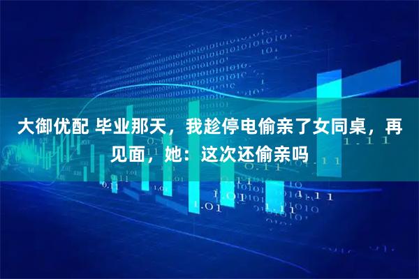 大御优配 毕业那天，我趁停电偷亲了女同桌，再见面，她：这次还偷亲吗