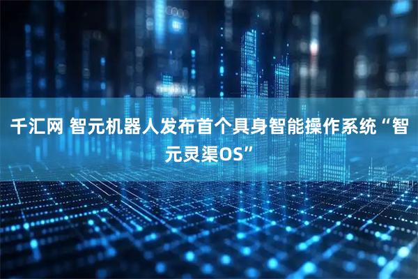 千汇网 智元机器人发布首个具身智能操作系统“智元灵渠OS”