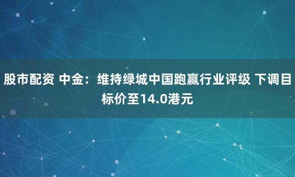 股市配资 中金：维持绿城中国跑赢行业评级 下调目标价至14.0港元