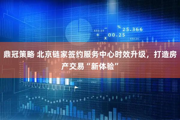 鼎冠策略 北京链家签约服务中心时效升级，打造房产交易“新体验”