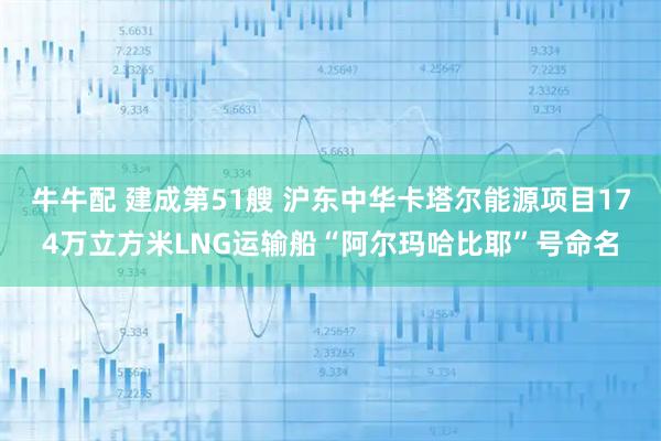 牛牛配 建成第51艘 沪东中华卡塔尔能源项目174万立方米LNG运输船“阿尔玛哈比耶”号命名