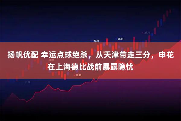 扬帆优配 幸运点球绝杀，从天津带走三分，申花在上海德比战前暴露隐忧