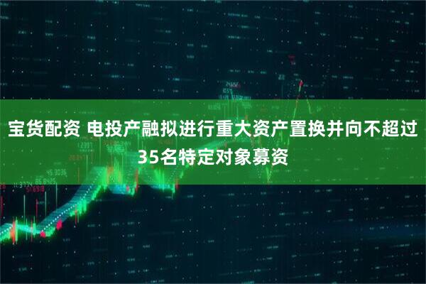 宝货配资 电投产融拟进行重大资产置换并向不超过35名特定对象募资