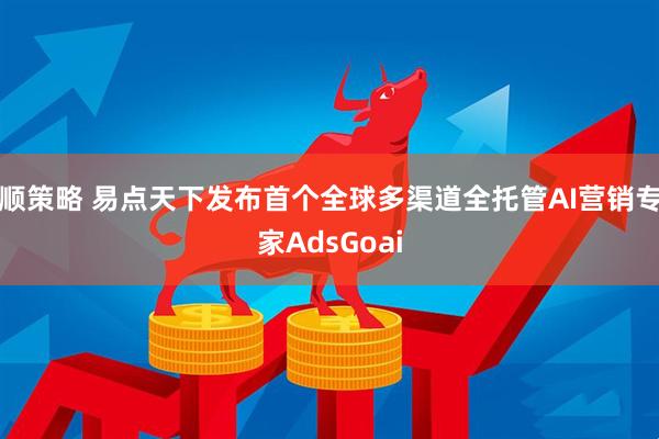顺策略 易点天下发布首个全球多渠道全托管AI营销专家AdsGoai
