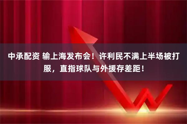 中承配资 输上海发布会！许利民不满上半场被打服，直指球队与外援存差距！