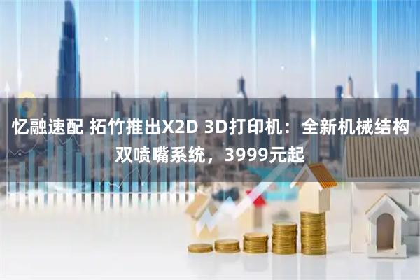 忆融速配 拓竹推出X2D 3D打印机：全新机械结构双喷嘴系统，3999元起